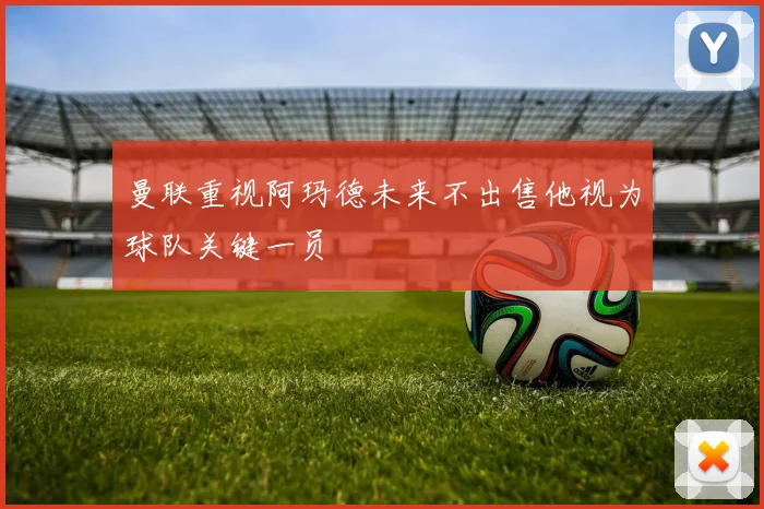 曼联重视阿玛德未来不出售他视为球队关键一员