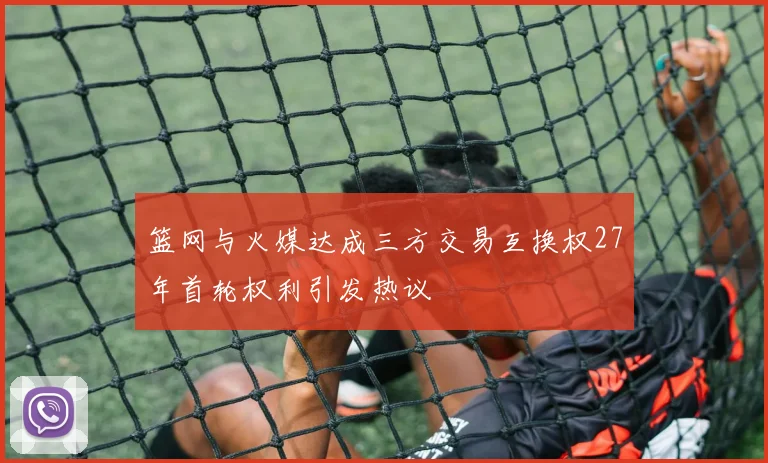 篮网与火媒达成三方交易互换权27年首轮权利引发热议