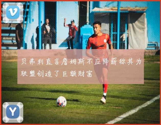 贝弗利直言詹姆斯不应降薪称其为联盟创造了巨额财富
