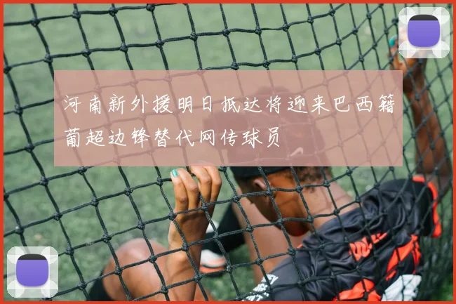 河南新外援明日抵达将迎来巴西籍葡超边锋替代网传球员