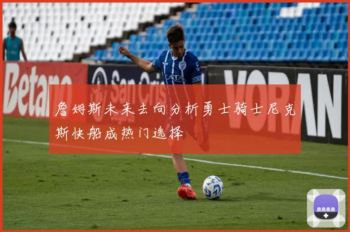 詹姆斯未来去向分析勇士骑士尼克斯快船成热门选择