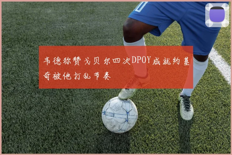 韦德称赞戈贝尔四次DPOY成就约基奇被他打乱节奏