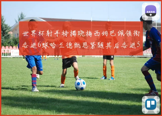 世界杯射手榜揭晓梅西姆巴佩领衔各进6球哈兰德凯恩紧随其后各进5球