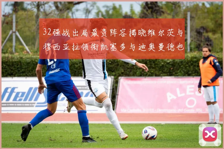32强战出局最贵阵容揭晓维尔茨与穆西亚拉领衔凯塞多与迪奥曼德也在其中