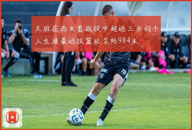 文班在西决首战投中超远三分创个人生涯最远投篮记录约984米