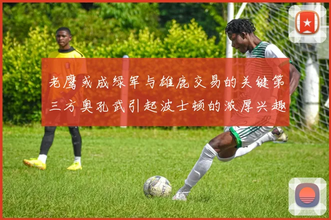 老鹰或成绿军与雄鹿交易的关键第三方奥孔武引起波士顿的浓厚兴趣