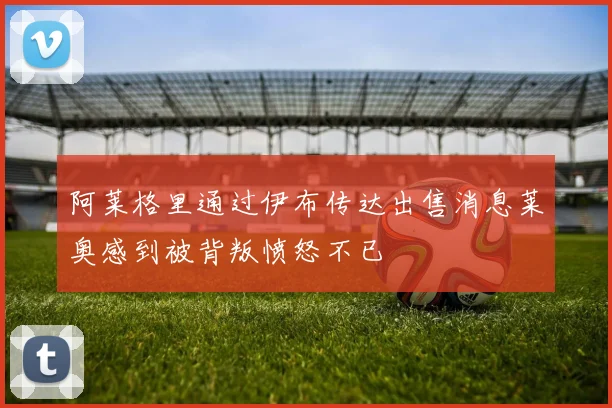 阿莱格里通过伊布传达出售消息莱奥感到被背叛愤怒不已