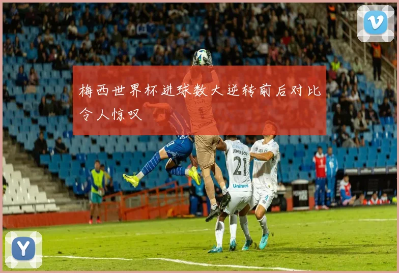 梅西世界杯进球数大逆转前后对比令人惊叹