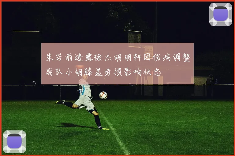 朱芳雨透露徐杰胡明轩因伤病调整离队小胡膝盖劳损影响状态