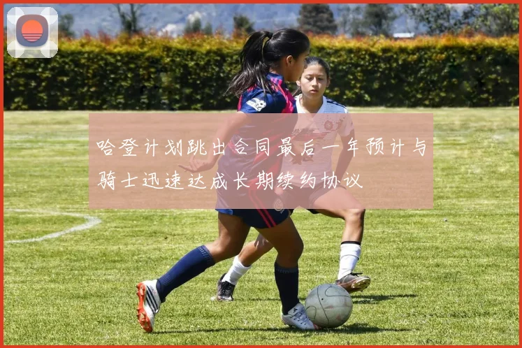 哈登计划跳出合同最后一年预计与骑士迅速达成长期续约协议